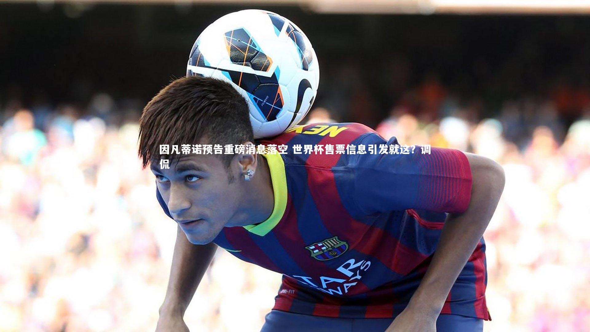 因凡蒂诺预告重磅消息落空 世界杯售票信息引发就这？调侃